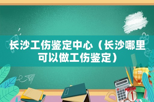 長沙工傷鑒定中心（長沙哪里可以做工傷鑒定）