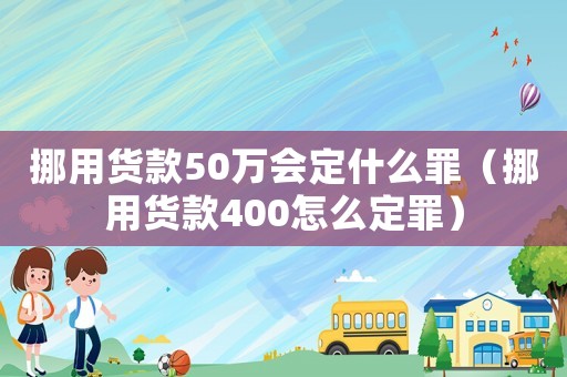 挪用貨款50萬會定什么罪（挪用貨款400怎么定罪）