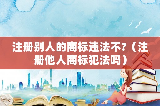 注冊別人的商標違法不?（注冊他人商標犯法嗎）