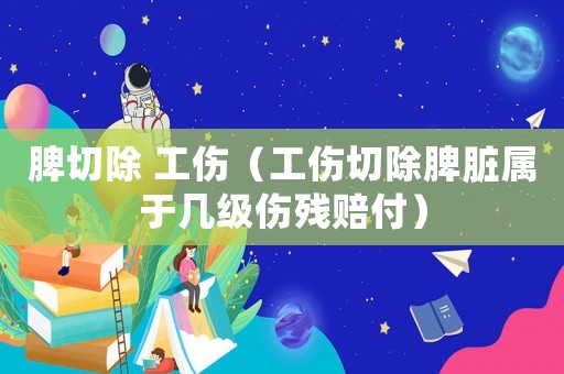 脾切除 工傷（工傷切除脾臟屬于幾級傷殘賠付）