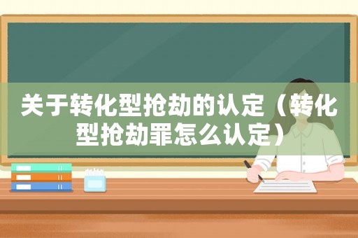 關于轉化型搶劫的認定（轉化型搶劫罪怎么認定）