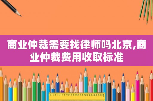 商業(yè)仲裁需要找律師嗎北京,商業(yè)仲裁費(fèi)用收取標(biāo)準(zhǔn)