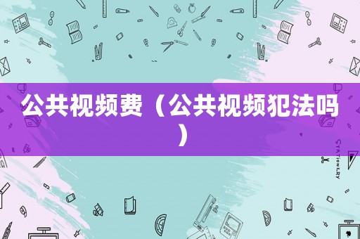 公共視頻費（公共視頻犯法嗎）