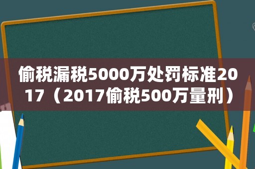 偷稅漏稅5000萬處罰標準2017（2017偷稅500萬量刑）