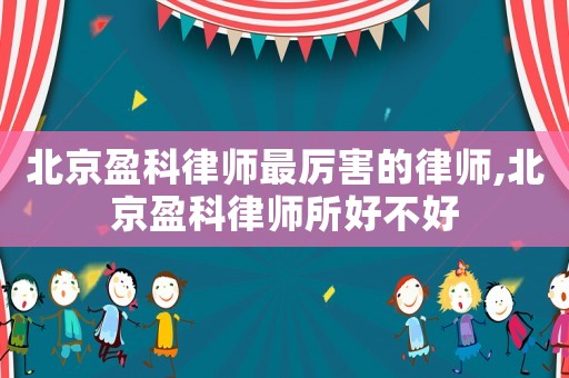 北京盈科律師最厲害的律師,北京盈科律師所好不好