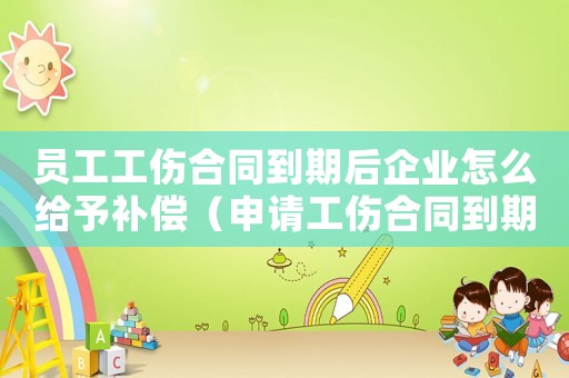 員工工傷合同到期后企業(yè)怎么給予補償（申請工傷合同到期怎么辦）