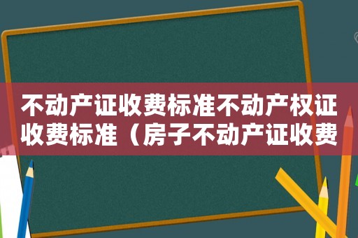 不動產證收費標準不動產權證收費標準（房子不動產證收費標準）