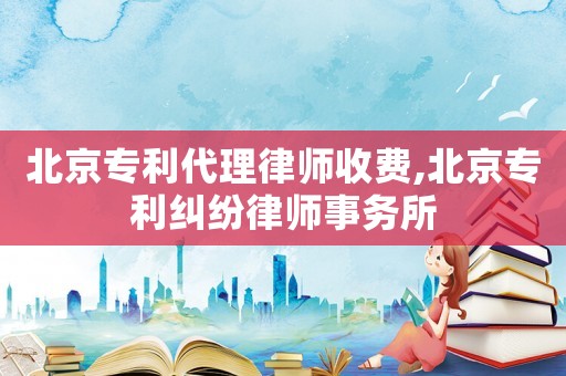 北京專利代理律師收費,北京專利糾紛律師事務所