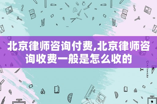 北京律師咨詢付費,北京律師咨詢收費一般是怎么收的