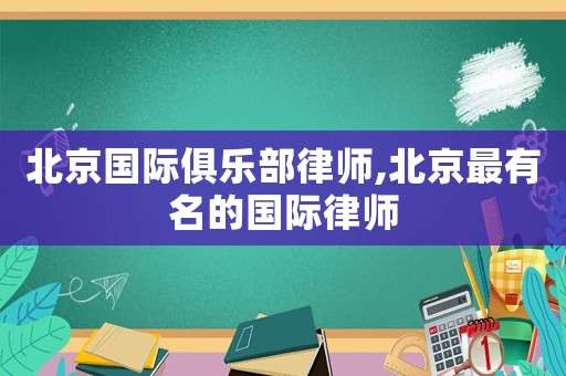 北京國際俱樂部律師,北京最有名的國際律師