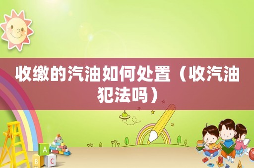 收繳的汽油如何處置（收汽油犯法嗎）