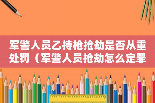 軍警人員乙持槍搶劫是否從重處罰（軍警人員搶劫怎么定罪）