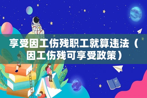 享受因工傷殘職工就算違法（因工傷殘可享受政策）