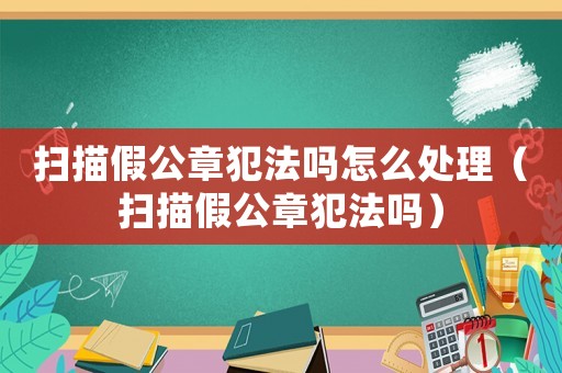 掃描假公章犯法嗎怎么處理（掃描假公章犯法嗎）