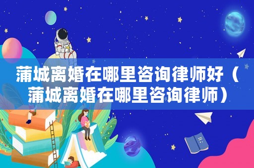 蒲城離婚在哪里咨詢律師好（蒲城離婚在哪里咨詢律師）