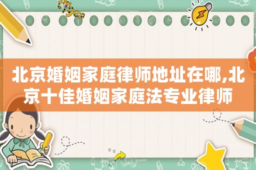 北京婚姻家庭律師地址在哪,北京十佳婚姻家庭法專業律師