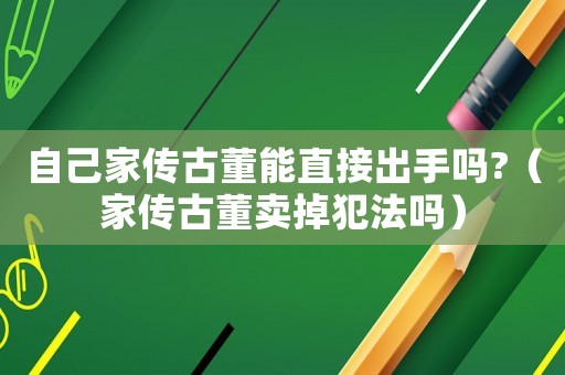 自己家傳古董能直接出手嗎?（家傳古董賣掉犯法嗎）