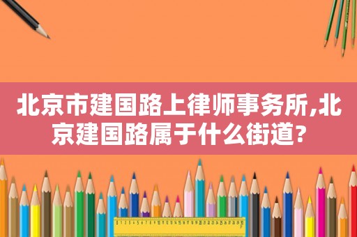 北京市建國路上律師事務所,北京建國路屬于什么街道?