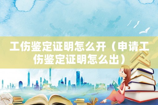 工傷鑒定證明怎么開（申請工傷鑒定證明怎么出）