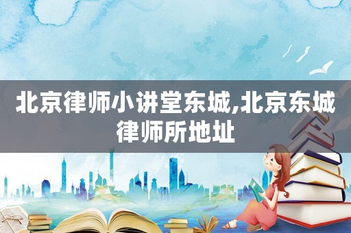 北京律師小講堂東城,北京東城律師所地址