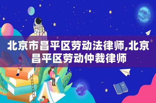 北京市昌平區勞動法律師,北京昌平區勞動仲裁律師