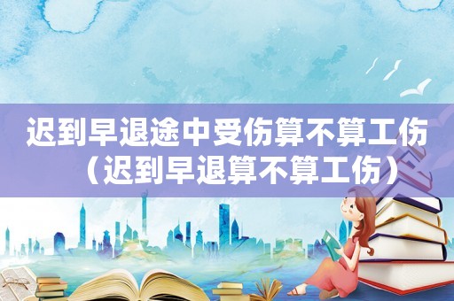 遲到早退途中受傷算不算工傷（遲到早退算不算工傷）