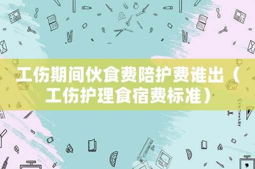 工傷期間伙食費陪護費誰出（工傷護理食宿費標準）