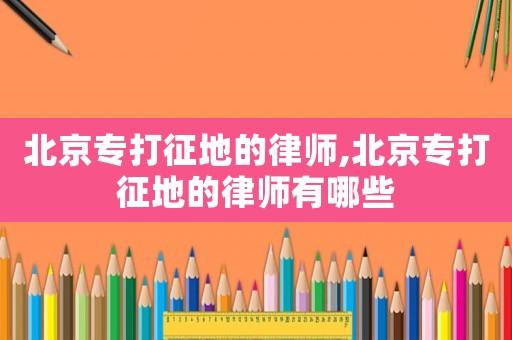 北京專(zhuān)打征地的律師,北京專(zhuān)打征地的律師有哪些