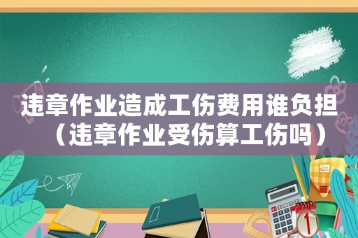 違章作業造成工傷費用誰負擔（違章作業受傷算工傷嗎）
