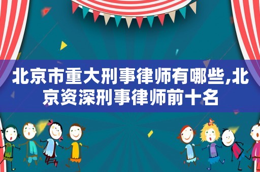 北京市重大刑事律師有哪些,北京資深刑事律師前十名