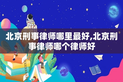 北京刑事律師哪里最好,北京刑事律師哪個律師好