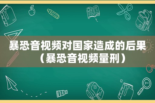 暴恐音視頻對(duì)國(guó)家造成的后果（暴恐音視頻量刑）