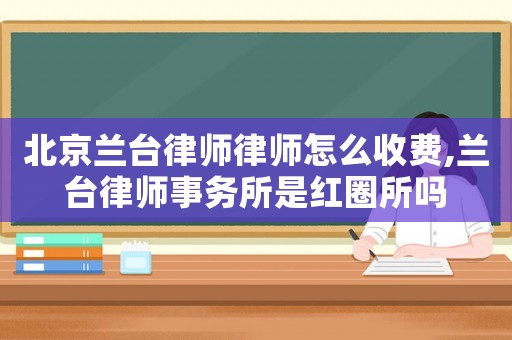 北京蘭臺律師律師怎么收費,蘭臺律師事務所是紅圈所嗎