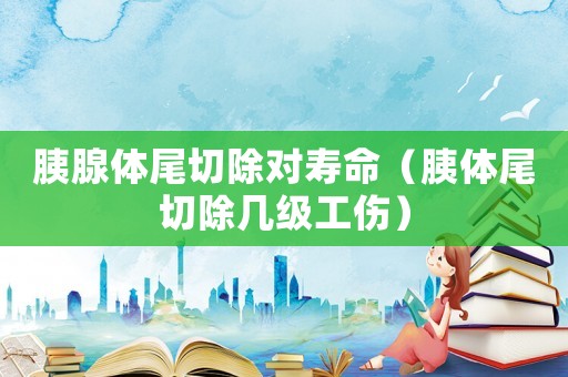 胰腺體尾切除對壽命（胰體尾切除幾級工傷）