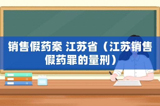 銷售假藥案 江蘇省（江蘇銷售假藥罪的量刑）