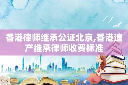 香港律師繼承公證北京,香港遺產繼承律師收費標準