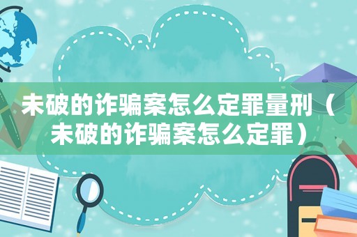 未破的詐騙案怎么定罪量刑（未破的詐騙案怎么定罪）