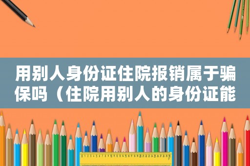 用別人身份證住院報銷屬于騙保嗎（住院用別人的身份證能報工傷）