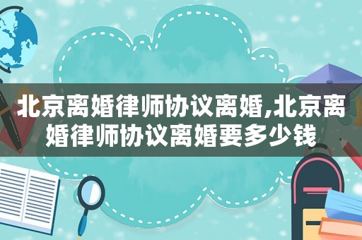 北京離婚律師協(xié)議離婚,北京離婚律師協(xié)議離婚要多少錢