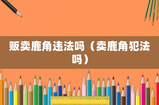 販賣鹿角違法嗎（賣鹿角犯法嗎）
