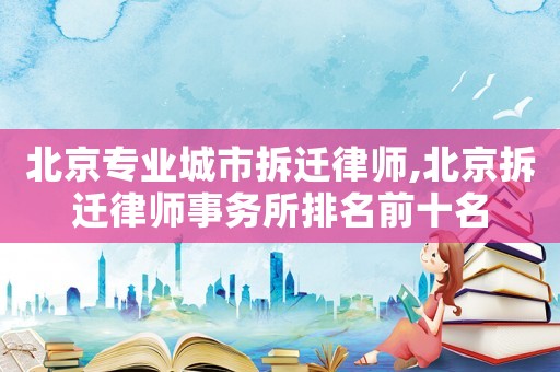 北京專業城市拆遷律師,北京拆遷律師事務所排名前十名