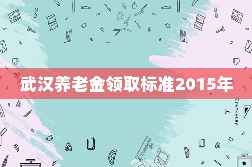 武漢養老金領取標準2015年