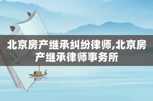 北京房產(chǎn)繼承糾紛律師,北京房產(chǎn)繼承律師事務(wù)所