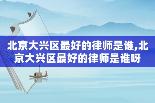 北京大興區最好的律師是誰,北京大興區最好的律師是誰呀