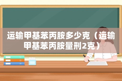 運(yùn)輸甲基苯丙胺多少克（運(yùn)輸甲基苯丙胺量刑2克）