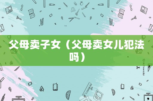 父母賣子女（父母賣女兒犯法嗎）