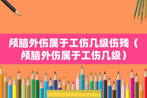 顱腦外傷屬于工傷幾級傷殘（顱腦外傷屬于工傷幾級）