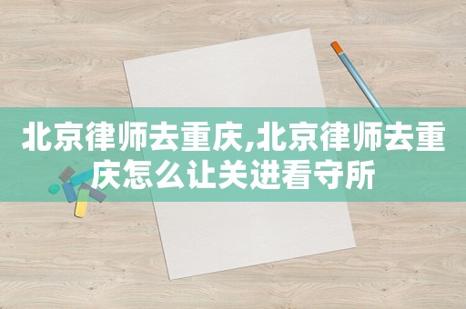 北京律師去重慶,北京律師去重慶怎么讓關進看守所
