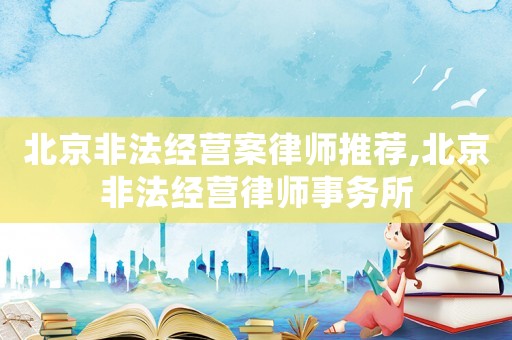 北京非法經營案律師推薦,北京非法經營律師事務所