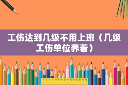 工傷達到幾級不用上班（幾級工傷單位養(yǎng)著）